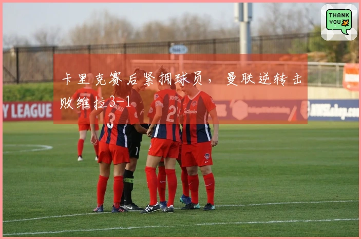 卡里克赛后紧拥球员，曼联逆转击败维拉3-1
