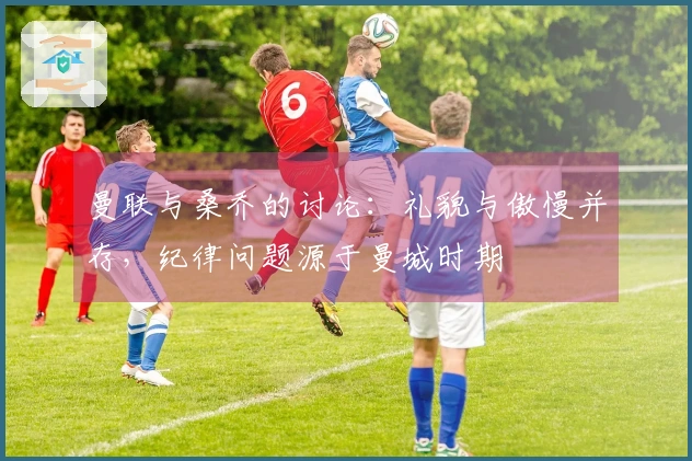 曼联与桑乔的讨论：礼貌与傲慢并存，纪律问题源于曼城时期