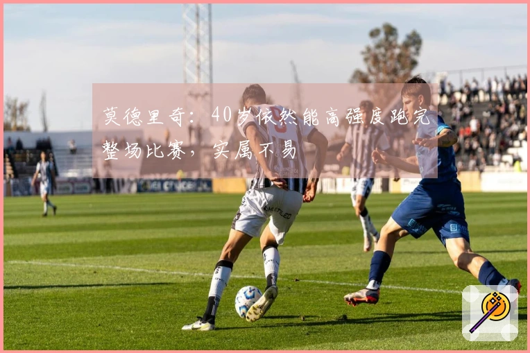 莫德里奇：40岁依然能高强度跑完整场比赛，实属不易