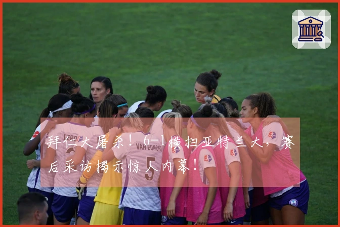 拜仁大屠杀！6-1横扫亚特兰大，赛后采访揭示惊人内幕！