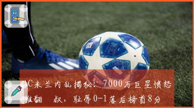 AC米兰内乱揭秘：7000万巨星愤怒推翻囧叔，耻辱0-1落后榜首8分