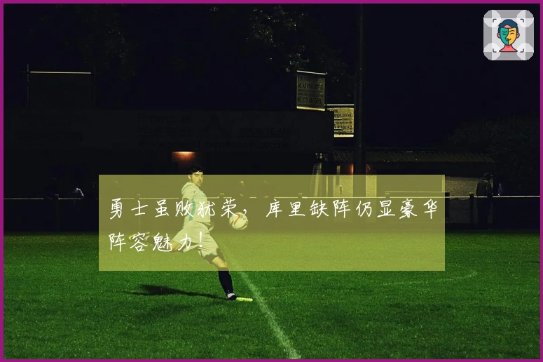 勇士虽败犹荣，库里缺阵仍显豪华阵容魅力！