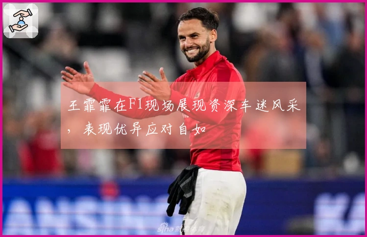 王霏霏在F1现场展现资深车迷风采，表现优异应对自如