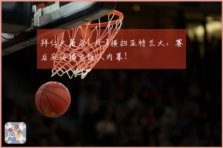 拜仁大屠杀！6-1横扫亚特兰大，赛后采访揭示惊人内幕！