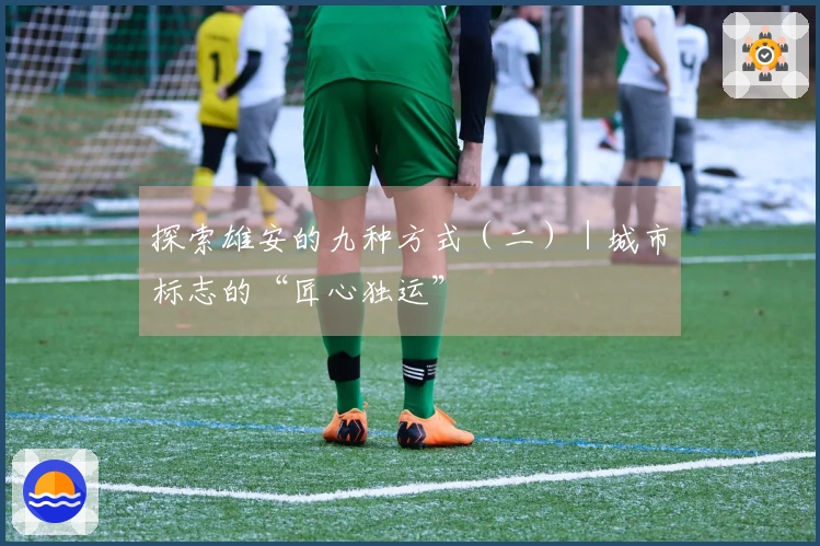 探索雄安的九种方式（二）｜城市标志的“匠心独运”