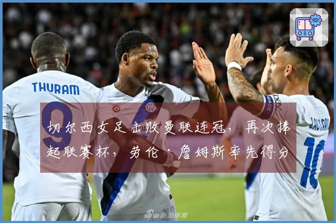 切尔西女足击败曼联连冠，再次捧起联赛杯，劳伦·詹姆斯率先得分