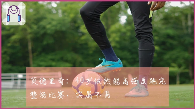 莫德里奇：40岁依然能高强度跑完整场比赛，实属不易