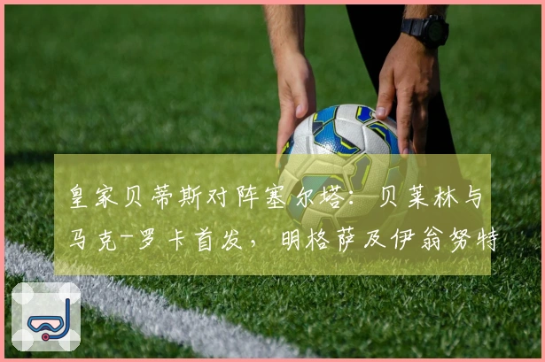 皇家贝蒂斯对阵塞尔塔：贝莱林与马克-罗卡首发，明格萨及伊翁努特-拉杜参赛