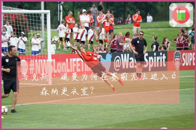 马克斯·道曼为何在赛前无法进入阿森纳更衣室？