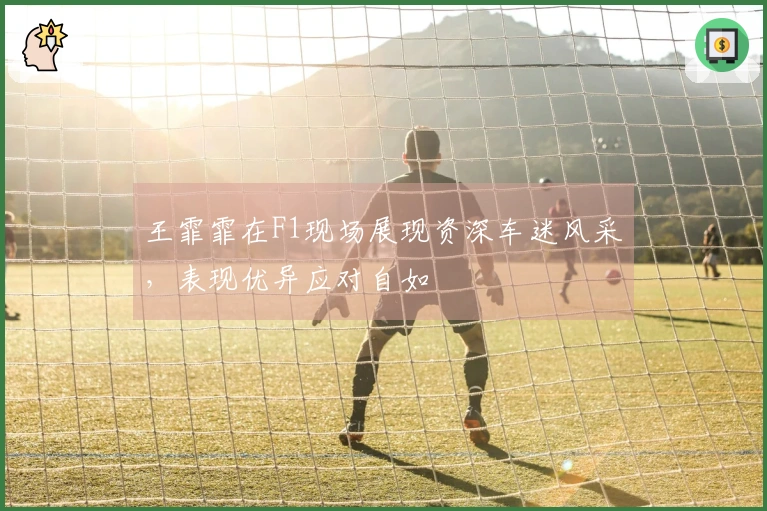 王霏霏在F1现场展现资深车迷风采，表现优异应对自如