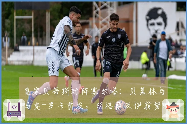 皇家贝蒂斯对阵塞尔塔：贝莱林与马克-罗卡首发，明格萨及伊翁努特-拉杜参赛